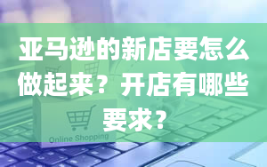 亚马逊的新店要怎么做起来？开店有哪些要求？