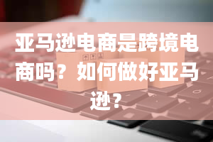 亚马逊电商是跨境电商吗？如何做好亚马逊？