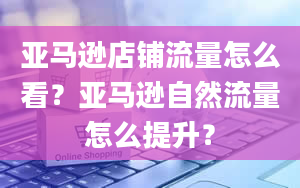 亚马逊店铺流量怎么看？亚马逊自然流量怎么提升？