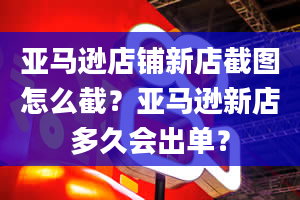 亚马逊店铺新店截图怎么截？亚马逊新店多久会出单？