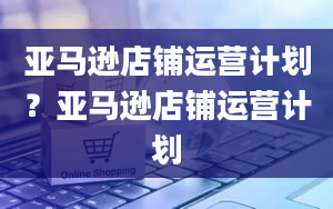 亚马逊店铺运营计划？亚马逊店铺运营计划