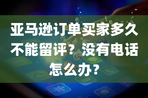 亚马逊订单买家多久不能留评？没有电话怎么办？