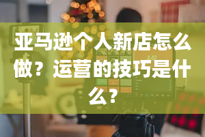 亚马逊个人新店怎么做？运营的技巧是什么？