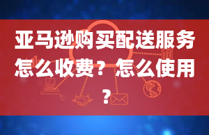 亚马逊购买配送服务怎么收费？怎么使用？