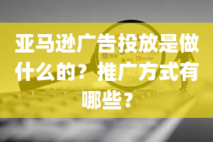 亚马逊广告投放是做什么的？推广方式有哪些？