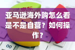 亚马逊海外购怎么看是不是自营？如何操作？