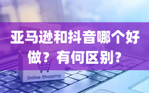 亚马逊和抖音哪个好做？有何区别？