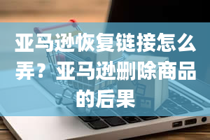 亚马逊恢复链接怎么弄？亚马逊删除商品的后果