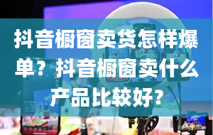 抖音橱窗卖货怎样爆单？抖音橱窗卖什么产品比较好？