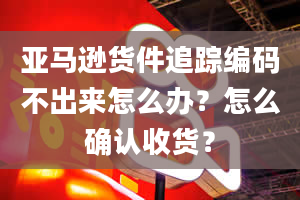 亚马逊货件追踪编码不出来怎么办？怎么确认收货？