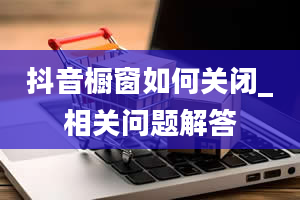 抖音橱窗如何关闭_相关问题解答