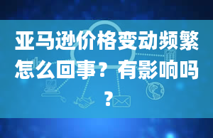 亚马逊价格变动频繁怎么回事？有影响吗？