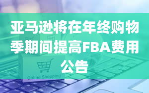 亚马逊将在年终购物季期间提高FBA费用公告