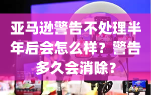 亚马逊警告不处理半年后会怎么样？警告多久会消除？