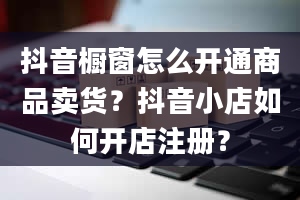 抖音橱窗怎么开通商品卖货？抖音小店如何开店注册？