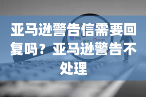 亚马逊警告信需要回复吗？亚马逊警告不处理