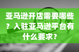 亚马逊开店需要哪些？入驻亚马逊平台有什么要求？