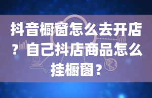 抖音橱窗怎么去开店？自己抖店商品怎么挂橱窗？