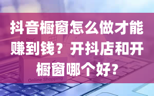 抖音橱窗怎么做才能赚到钱？开抖店和开橱窗哪个好？