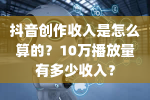 抖音创作收入是怎么算的？10万播放量有多少收入？