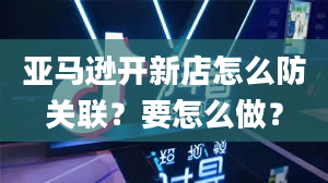 亚马逊开新店怎么防关联？要怎么做？