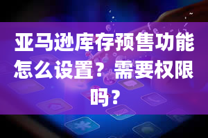 亚马逊库存预售功能怎么设置？需要权限吗？