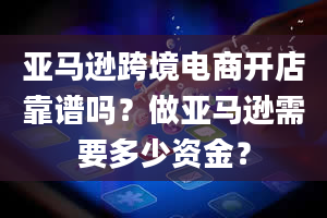 亚马逊跨境电商开店靠谱吗？做亚马逊需要多少资金？