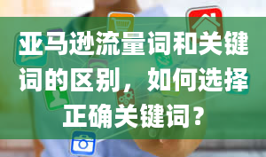 亚马逊流量词和关键词的区别，如何选择正确关键词？