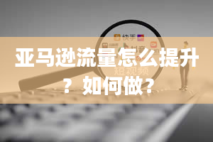 亚马逊流量怎么提升？如何做？