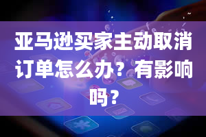 亚马逊买家主动取消订单怎么办？有影响吗？