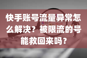 快手账号流量异常怎么解决？被限流的号能救回来吗？