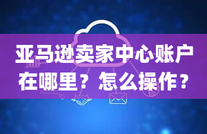 亚马逊卖家中心账户在哪里？怎么操作？