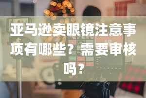 亚马逊卖眼镜注意事项有哪些？需要审核吗？