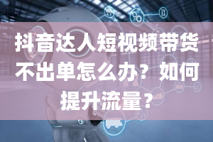 抖音达人短视频带货不出单怎么办？如何提升流量？