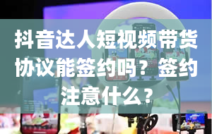 抖音达人短视频带货协议能签约吗？签约注意什么？