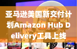 亚马逊美国新交付计划Amazon Hub Delivery工具上线