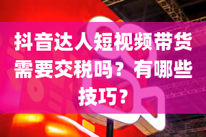 抖音达人短视频带货需要交税吗？有哪些技巧？