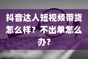 抖音达人短视频带货怎么样？不出单怎么办？