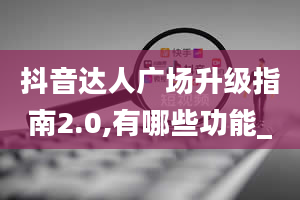 抖音达人广场升级指南2.0,有哪些功能_