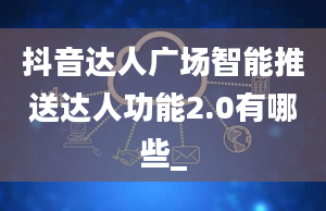 抖音达人广场智能推送达人功能2.0有哪些_