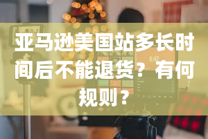 亚马逊美国站多长时间后不能退货？有何规则？