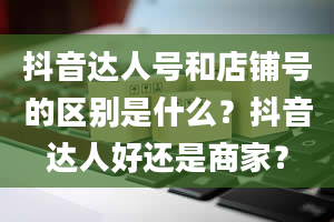 抖音达人号和店铺号的区别是什么？抖音达人好还是商家？