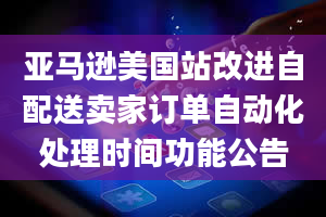 亚马逊美国站改进自配送卖家订单自动化处理时间功能公告