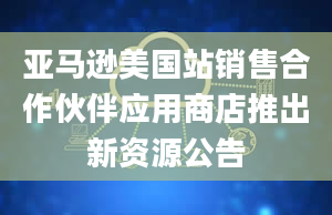 亚马逊美国站销售合作伙伴应用商店推出新资源公告