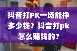 抖音打PK一场能挣多少钱？抖音打pk怎么赚钱的？