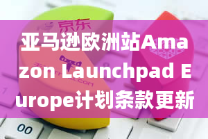 亚马逊欧洲站Amazon Launchpad Europe计划条款更新