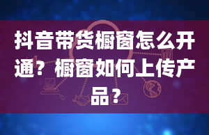 抖音带货橱窗怎么开通？橱窗如何上传产品？