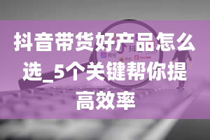 抖音带货好产品怎么选_5个关键帮你提高效率