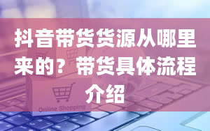 抖音带货货源从哪里来的？带货具体流程介绍