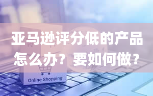 亚马逊评分低的产品怎么办？要如何做？